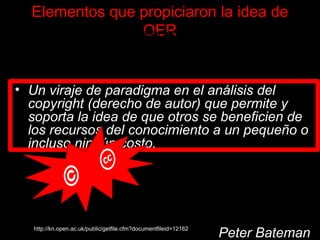 Elementos que propiciaron la idea de OER “ Los avances tecnológicos que permiten la creación, organización, distribución y utilización de recursos digitales para apoyar los cambios en los paradigmas pedagógicos . Un viraje de paradigma en el análisis del copyright (derecho de autor) que permite y soporta la idea de que otros se beneficien de los recursos del conocimiento a un pequeño o incluso ningún costo. La noción de que la educación es un derecho y de que se deben adoptar medidas para incrementar el acceso a oportunidades educativas asequibles y de calidad.” Peter Bateman http://kn.open.ac.uk/public/getfile.cfm?documentfileid=12162 