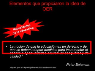 Elementos que propiciaron la idea de OER “ Los avances tecnológicos que permiten la creación, organización, distribución y utilización de recursos digitales para apoyar los cambios en los paradigmas pedagógicos . Un viraje de paradigma en el análisis del copyright (derecho de autor) que permite y soporta la idea de que otros se beneficien de los recursos del conocimiento a un pequeño o incluso ningún costo. La noción de que la educación es un derecho y de que se deben adoptar medidas para incrementar el acceso a oportunidades educativas asequibles y de calidad.” Peter Bateman http://kn.open.ac.uk/public/getfile.cfm?documentfileid=12162 Necesidades  de la educación 