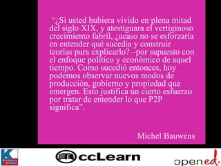   “ ¿Si usted hubiera vivido en plena mitad del siglo XIX, y atestiguara el vertiginoso crecimiento fabril, ¿acaso no se esforzaría en entender qué sucedía y construir teorías para explicarlo? –por supuesto con el enfoque político y económico de aquel tiempo. Como sucedió entonces, hoy podemos observar nuevos modos de producción, gobierno y propiedad que emergen. Esto justifica un cierto esfuerzo por tratar de entender lo que P2P  significa”. Michel Bauwens 