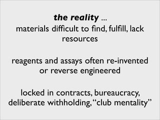 the reality ...
  materials difﬁcult to ﬁnd, fulﬁll, lack
               resources

reagents and assays often re-invented
       or reverse engineered

    locked in contracts, bureaucracy,
deliberate withholding, “club mentality”
 