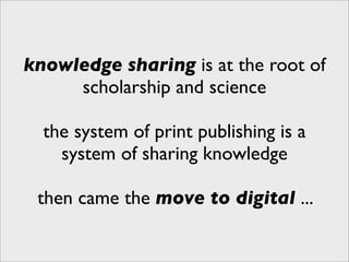 knowledge sharing is at the root of
     scholarship and science

  the system of print publishing is a
    system of sharing knowledge

 then came the move to digital ...
 