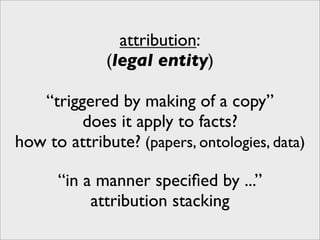 attribution:
             (legal entity)

   “triggered by making of a copy”
         does it apply to facts?
how to attribute? (papers, ontologies, data)

      “in a manner speciﬁed by ...”
           attribution stacking
 