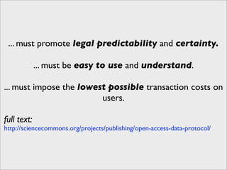 ... must promote legal predictability and certainty.

             ... must be easy to use and understand.

... must impose the lowest possible transaction costs on
                         users.

full text:
http://sciencecommons.org/projects/publishing/open-access-data-protocol/
 
