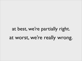 at best, we’re partially right.
at worst, we’re really wrong.
 