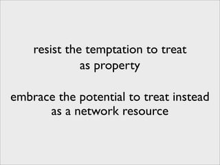 resist the temptation to treat
              as property

embrace the potential to treat instead
      as a network resource
 