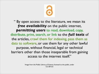 “ By open access to the literature, we mean its
      free availability on the public internet,
     permitting users to read, download, copy,
distribute, print, search, or link to the full texts of
 the articles, crawl them for indexing, pass them as
data to software, or use them for any other lawful
     purpose, without ﬁnancial, legal or technical
barriers other than those inseparable from gaining
             access to the internet itself.”

          Image from the Public Library of Science, licensed to the public, under
                                       CC-BY-3.0
 