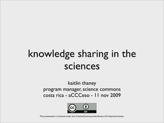 knowledge sharing in the
       sciences
                  kaitlin thaney
     program manager, science commons
     costa rica - aCCCeso - 11 nov 2009


  This presentation is licensed under the CreativeCommons-Attribution-3.0 Unported license.
 