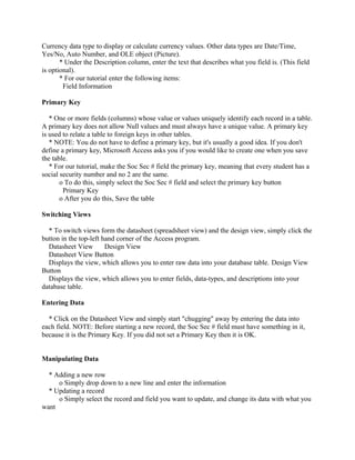 Currency data type to display or calculate currency values. Other data types are Date/Time,
Yes/No, Auto Number, and OLE object (Picture).
* Under the Description column, enter the text that describes what you field is. (This field
is optional).
* For our tutorial enter the following items:
Field Information
Primary Key
* One or more fields (columns) whose value or values uniquely identify each record in a table.
A primary key does not allow Null values and must always have a unique value. A primary key
is used to relate a table to foreign keys in other tables.
* NOTE: You do not have to define a primary key, but it's usually a good idea. If you don't
define a primary key, Microsoft Access asks you if you would like to create one when you save
the table.
* For our tutorial, make the Soc Sec # field the primary key, meaning that every student has a
social security number and no 2 are the same.
o To do this, simply select the Soc Sec # field and select the primary key button
Primary Key
o After you do this, Save the table
Switching Views
* To switch views form the datasheet (spreadsheet view) and the design view, simply click the
button in the top-left hand corner of the Access program.
Datasheet View Design View
Datasheet View Button
Displays the view, which allows you to enter raw data into your database table. Design View
Button
Displays the view, which allows you to enter fields, data-types, and descriptions into your
database table.
Entering Data
* Click on the Datasheet View and simply start "chugging" away by entering the data into
each field. NOTE: Before starting a new record, the Soc Sec # field must have something in it,
because it is the Primary Key. If you did not set a Primary Key then it is OK.
Manipulating Data
* Adding a new row
o Simply drop down to a new line and enter the information
* Updating a record
o Simply select the record and field you want to update, and change its data with what you
want
 
