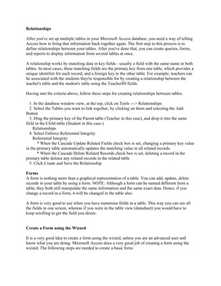 Relationships
After you've set up multiple tables in your Microsoft Access database, you need a way of telling
Access how to bring that information back together again. The first step in this process is to
define relationships between your tables. After you've done that, you can create queries, forms,
and reports to display information from several tables at once.
A relationship works by matching data in key fields - usually a field with the same name in both
tables. In most cases, these matching fields are the primary key from one table, which provides a
unique identifier for each record, and a foreign key in the other table. For example, teachers can
be associated with the students they're responsible for by creating a relationship between the
teacher's table and the student's table using the TeacherID fields.
Having met the criteria above, follow these steps for creating relationships between tables.
1. In the database window view, at the top, click on Tools ---> Relationships
2. Select the Tables you want to link together, by clicking on them and selecting the Add
Button
3. Drag the primary key of the Parent table (Teacher in this case), and drop it into the same
field in the Child table (Student in this case.)
Relationships
4. Select Enforce Referential Integrity
Referential Integrity
* When the Cascade Update Related Fields check box is set, changing a primary key value
in the primary table automatically updates the matching value in all related records.
* When the Cascade Delete Related Records check box is set, deleting a record in the
primary table deletes any related records in the related table
5. Click Create and Save the Relationship
Forms
A form is nothing more than a graphical representation of a table. You can add, update, delete
records in your table by using a form. NOTE: Although a form can be named different from a
table, they both still manipulate the same information and the same exact data. Hence, if you
change a record in a form, it will be changed in the table also.
A form is very good to use when you have numerous fields in a table. This way you can see all
the fields in one screen, whereas if you were in the table view (datasheet) you would have to
keep scrolling to get the field you desire.
Create a Form using the Wizard
It is a very good idea to create a form using the wizard, unless you are an advanced user and
know what you are doing. Microsoft Access does a very good job of creating a form using the
wizard. The following steps are needed to create a basic form:
 