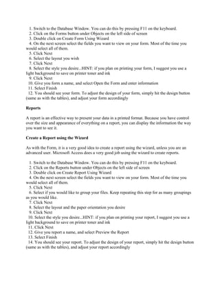 1. Switch to the Database Window. You can do this by pressing F11 on the keyboard.
2. Click on the Forms button under Objects on the left side of screen
3. Double click on Create Form Using Wizard
4. On the next screen select the fields you want to view on your form. Most of the time you
would select all of them.
5. Click Next
6. Select the layout you wish
7. Click Next
8. Select the style you desire...HINT: if you plan on printing your form, I suggest you use a
light background to save on printer toner and ink
9. Click Next
10. Give you form a name, and select Open the Form and enter information
11. Select Finish
12. You should see your form. To adjust the design of your form, simply hit the design button
(same as with the tables), and adjust your form accordingly
Reports
A report is an effective way to present your data in a printed format. Because you have control
over the size and appearance of everything on a report, you can display the information the way
you want to see it.
Create a Report using the Wizard
As with the Form, it is a very good idea to create a report using the wizard, unless you are an
advanced user. Microsoft Access does a very good job using the wizard to create reports.
1. Switch to the Database Window. You can do this by pressing F11 on the keyboard.
2. Click on the Reports button under Objects on the left side of screen
3. Double click on Create Report Using Wizard
4. On the next screen select the fields you want to view on your form. Most of the time you
would select all of them.
5. Click Next
6. Select if you would like to group your files. Keep repeating this step for as many groupings
as you would like.
7. Click Next
8. Select the layout and the paper orientation you desire
9. Click Next
10. Select the style you desire...HINT: if you plan on printing your report, I suggest you use a
light background to save on printer toner and ink
11. Click Next
12. Give you report a name, and select Preview the Report
13. Select Finish
14. You should see your report. To adjust the design of your report, simply hit the design button
(same as with the tables), and adjust your report accordingly
 