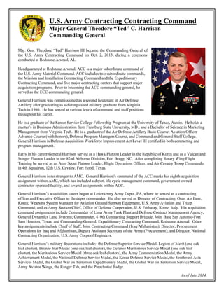 U.S. Army Contracting Command
Major General Theodore “Ted” C. Harrison
Commanding General
Maj. Gen. Theodore “Ted” Harrison III became the Commanding General of
the U.S. Army Contracting Command on Oct. 2, 2013, during a ceremony
conducted at Redstone Arsenal, AL.
Headquartered at Redstone Arsenal, ACC is a major subordinate command
of the U.S. Army Materiel Command. ACC includes two subordinate
commands, the Mission and Installation Contracting Command and the
Expeditionary Contracting Command, and five major contracting centers that
support major acquisition programs. Prior to becoming the ACC
commanding general, he served as the ECC commanding general.
General Harrison was commissioned as a second lieutenant in Air Defense
Artillery after graduating as a distinguished military graduate from Virginia
Tech in 1980. He has served at various levels of command and staff
positions throughout his career.
He is a graduate of the Senior Service College Fellowship Program at the
University of Texas, Austin. He holds a master’s in Business Administration from Frostburg State University, MD.,
and a Bachelor of Science in Marketing Management from Virginia Tech. He is a graduate of the Air Defense
Artillery Basic Course, Aviation Officer Advance Course (with honors), Defense Program Managers Course, and
Command and General Staff College. General Harrison is Defense Acquisition Workforce Improvement Act Level
III certified in both contracting and program management.
Early in his career General Harrison served as a Hawk Platoon Leader in the Republic of Korea and as a Vulcan and
Stinger Platoon Leader in the 82nd Airborne Division, Fort Bragg, NC. After completing Rotary Wing Flight
Training he served as an Aero Scout Platoon Leader, Flight Operations Officer, and Air Cavalry Troop Commander
in 4th Squadron, 12th U.S. Cavalry, Fort Hood, Texas.
General Harrison is no stranger to AMC. General Harrison's command of the ACC marks his eighth acquisition
assignment within AMC, which has included a depot, life cycle management command, government owned
contractor operated facility, and several assignments within ACC.
General Harrison’s acquisition career began at Letterkenny Army Depot, PA, where he served as a contracting
officer and Executive Officer to the depot commander. He also served as Director of Contracting, Osan Air Base,
Korea; Weapons System Manager for Aviation Ground Support Equipment, U.S. Army Aviation and Troop
Command; and as Army Section Chief, Office of Defense Cooperation, U.S. Embassy, Rome, Italy. His acquisition
command assignments include Commander of Lima Army Tank Plant and Defense Contract Management Agency,
General Dynamics Land Systems; Commander, 410th Contracting Support Brigade, Joint Base San Antonio-Fort
Sam Houston, Texas; and Commanding General, Expeditionary Contracting Command, Redstone Arsenal. Other
key assignments include Chief of Staff, Joint Contracting Command (Iraq/Afghanistan); Director, Procurement
Operations for Iraq and Afghanistan, Deputy Assistant Secretary of the Army (Procurement); and Director, National
Contracting Organization, U.S. Army Corps of Engineers.
General Harrison’s military decorations include: the Defense Superior Service Medal, Legion of Merit (one oak
leaf cluster), Bronze Star Medal (one oak leaf cluster), the Defense Meritorious Service Medal (one oak leaf
cluster), the Meritorious Service Medal (three oak leaf clusters), the Army Commendation Medal, the Army
Achievement Medal, the National Defense Service Medal, the Korea Defense Service Medal, the Southwest Asia
Services Medal, the Global War on Terrorism Expeditionary Medal, the Global War on Terrorism Service Medal,
Army Aviator Wings, the Ranger Tab, and the Parachutist Badge.
As of July 2014
 