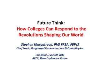 Future Think:How Colleges Can Respond to the Revolutions Shaping Our World Stephen Murgatroyd, PhD FRSA, FBPsS Chief Scout, Murgatroyd Communications & Consulting Inc Edmonton, June 6th 2011 ACCC, Shaw Conference Centre 