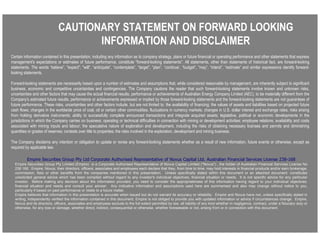 CAUTIONARY STATEMENT ON FORWARD LOOKING
                                     INFORMATION AND DISCLAIMER
Certain information contained in this presentation, including any information as to company strategy, plans or future financial or operating performance and other statements that express
management's expectations or estimates of future performance, constitute "forward-looking statements”. All statements, other than statements of historical fact, are forward-looking
statements. The words “believe”, "expect", "will", “anticipate”, “contemplate”, “target”, “plan”, “continue’, “budget”, “may”, “intend”, “estimate” and similar expressions identify forward-
looking statements.

Forward-looking statements are necessarily based upon a number of estimates and assumptions that, while considered reasonable by management, are inherently subject to significant
business, economic and competitive uncertainties and contingencies. The Company cautions the reader that such forward-looking statements involve known and unknown risks,
uncertainties and other factors that may cause the actual financial results, performance or achievements of Australian Energy Company Limited (AEC), to be materially different from the
Company's estimated future results, performance or achievements expressed or implied by those forward-looking statements and the forward-looking statements are not guarantees of
future performance. These risks, uncertainties and other factors include, but are not limited to: the availability of financing; the values of assets and liabilities based on projected future
cash flows; changes in the worldwide price of coal, oil or certain other commodities; fluctuations in currency markets; changes in U.S. dollar interest and exchange rates; risks arising
from holding derivative instruments; ability to successfully complete announced transactions and integrate acquired assets; legislative, political or economic developments in the
jurisdictions in which the Company carries on business; operating or technical difficulties in connection with mining or development activities; employee relations; availability and costs
associated with mining inputs and labour; the speculative nature of exploration and development, including the risks of obtaining necessary licenses and permits and diminishing
quantities or grades of reserves; contests over title to properties; the risks involved in the exploration, development and mining business.

The Company disclaims any intention or obligation to update or revise any forward-looking statements whether as a result of new information, future events or otherwise, except as
required by applicable law.

          Empire Securities Group Pty Ltd Corporate Authorised Representative of Novus Capital Ltd. Australian Financial Services License 238-168
  Empire Securities Group Pty Limited (Empire) is a Corporate Authorised Representative of Novus Capital Limited ("Novus") , the holder of Australian Financial Services License No
  238 168. Empire, Novus, their directors, officers, associates and employees each declare that they, from time to time, may hold interests in financial products and/or earn brokerage,
                  p ,       ,               ,       ,                     p y                         y,                      ,   y                          p                              g ,
  commission, fees or other benefits from the companies mentioned in this presentation. Unless specifically stated within this document or an attached document, constitutes
  unsolicited general advice which has been compiled without regard to any investor's individual objectives, financial situation or needs. It is not specific advice for any particular
  investor. Before making any decision about the information provided, you need to consider the appropriateness of this information having regard to your individual objectives,
  financial situation and needs and consult your adviser. Any indicative information and assumptions used here are summarised and also may change without notice to you,
  particularly if based on past performance or relate to a future matter.
  Empire believes that information in this presentation is accurate when issued but do not warrant its accuracy or reliability. Empire and Novus have not, unless specifically stated in
  writing, independently verified the information contained in this document. Empire is not obliged to provide you with updated information or advice if circumstances change. Empire,
  Novus and its directors, officers, associates and employees exclude to the full extent permitted by law, all liability of any kind whether in negligence, contract, under a fiduciary duty or
  otherwise, for any loss or damage, whether direct, indirect, consequential or otherwise, whether foreseeable or not, arising from or in connection with this document.
 