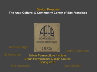 Design Proposal
   The Arab Cultural & Community Center of San Francisco




    nora leininger
                                            deanna monaco
lily laurence      Urban Permaculture Institute
                Urban Permaculture Design Course
                          Spring 2010
     brie mazurek                          jen schlaich
 
