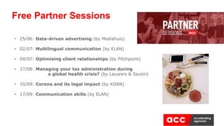 Free Partner Sessions
• 25/06: Data-driven advertising (by Mediahuis)
• 02/07: Multilingual communication (by ELAN)
• 09/07: Optimising client relationships (by Pitchpoint)
• 27/08: Managing your tax administration during
a global health crisis? (by Lauwers & Seutin)
• 10/09: Corona and its legal impact (by KOAN)
• 17/09: Communication skills (by ELAN)
 