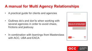 • A practical guide for clients and agencies
• Outlines do’s and don’ts when working with
several agencies in order to avoid chaos,
frictions and jealousy
• In combination with learnings from Masterclass
with ACC, UBA and EACA
A manual for Multi Agency Relationships
 