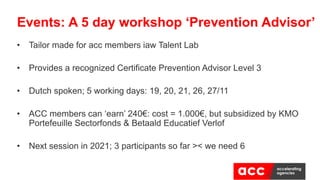 • Tailor made for acc members iaw Talent Lab
• Provides a recognized Certificate Prevention Advisor Level 3
• Dutch spoken; 5 working days: 19, 20, 21, 26, 27/11
• ACC members can ‘earn’ 240€: cost = 1.000€, but subsidized by KMO
Portefeuille Sectorfonds & Betaald Educatief Verlof
• Next session in 2021; 3 participants so far >< we need 6
Events: A 5 day workshop ‘Prevention Advisor’
 