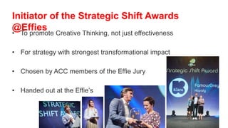 • To promote Creative Thinking, not just effectiveness
• For strategy with strongest transformational impact
• Chosen by ACC members of the Effie Jury
• Handed out at the Effie’s
Initiator of the Strategic Shift Awards
@Effies
 