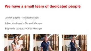 We have a small team of dedicated people
Laurien Engels – Project Manager
Johan Vandepoel – General Manager
Stéphanie Vazquez - Office Manager
 