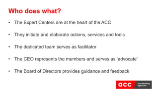 • The Expert Centers are at the heart of the ACC
• They initiate and elaborate actions, services and tools
• The dedicated team serves as facilitator
• The CEO represents the members and serves as ‘advocate’
• The Board of Directors provides guidance and feedback
Who does what?
 
