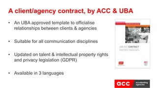 • An UBA approved template to officialise
relationships between clients & agencies
• Suitable for all communication disciplines
• Updated on talent & intellectual property rights
and privacy legislation (GDPR)
• Available in 3 languages
A client/agency contract, by ACC & UBA
 