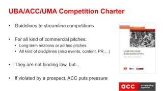 • Guidelines to streamline competitions
• For all kind of commercial pitches:
• Long term relations or ad hoc pitches
• All kind of disciplines (also events, content, PR,…)
• They are not binding law, but...
• If violated by a prospect, ACC puts pressure
UBA/ACC/UMA Competition Charter
 