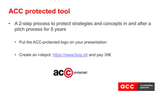• A 2-step process to protect strategies and concepts in and after a
pitch process for 5 years
• Put the ACC-protected logo on your presentation
• Create an i-depot: https://www.boip.int and pay 35€
ACC protected tool
 