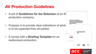 • A set of Guidelines for the Selection of an AV
production company
• Purpose is to provide clear indications of what
is to be expected from all parties
• It comes with a Briefing Template for an
audiovisual production
AV Production Guidelines
 