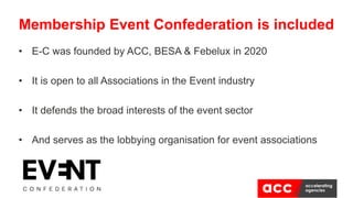Membership Event Confederation is included
• E-C was founded by ACC, BESA & Febelux in 2020
• It is open to all Associations in the Event industry
• It defends the broad interests of the event sector
• And serves as the lobbying organisation for event associations
 