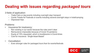 3 fields of application:
- Trade Fairs or day-events including overnight stay/ transport
- Combi Tickets for Festivals or events including several overnight stays in hotel/camping
- Orgnaized trips
Problems:
• Insurance for insolvency:
- Non existing in our sector because the rules aren’t clear
- Reinsurance impossible because of Covid-19 pandemic
- Equity of 15% requested, which is troublesome in Covid-times
- Cost for insurance: ‘Single Asset Based”
• Cancellation:
- Even stronger rules for packaged tours than for events/festivals
Dealing with issues regarding packaged tours
 