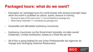 - Exemption as ‘packaged tours for combi-tickets with several overnight stays
when the event is qualified as culture, sports, leasure or training
- During the days of the main event => not considered as package tour
- When being ‘extended’ => considered as package tour
- Accessible and affordable insolvency insurances
- Insolvency insurances via the Government (possibly via state owned
Credendo). Limited contribution, based on a fixed fee per trip
- All of this is being lobbied for iaw Union Professionelle des Agences de
Voyage and Vereniging Vlaamse Reisbureaus
Packaged tours: what do we want?
 