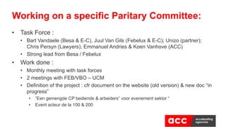 • Task Force :
• Bart Vandaele (Besa & E-C), Juul Van Gils (Febelux & E-C); Unizo (partner)​;
Chris Persyn (Lawyers); Emmanuel Andries & Koen Vanhove (ACC)
• Strong lead from Besa / Febelux
• Work done ​:
• Monthly meeting with task forces
• 2 meetings with FEB/VBO – UCM
• Definition of the project : cfr document on the website (old version) & new doc “in
progress”
• “Een gemengde CP bediende & arbeiders” voor evenement sektor “
• Event acteur de la 100 & 200
Working on a specific Paritary Committee:
 
