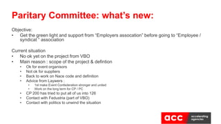 Objective:
• Get the green light and support from “Employers assocation” before going to “Employee /
syndicat “ association
Current situation
• No ok yet on the project from VBO
• Main reason : scope of the project & defintion
• Ok for event organisors
• Not ok for suppliers
• Back to work on Nace code and definition
• Advice from Laywers :
• 1st make Event Confederation stronger and united
• Work on the long term for CP / PC
• CP 200 has tried to put all of us into 126
• Contact with Fedustria (part of VBO)
• Contact with politics to unwind the situation
Paritary Committee: what’s new:
 