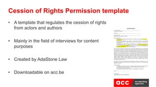 • A template that regulates the cession of rights
from actors and authors
• Mainly in the field of interviews for content
purposes
• Created by AdaStone Law
• Downloadable on acc.be
Cession of Rights Permission template
AFSTAND VAN RECHTEN
Ik, ondergetekende:___________________________________________________
(Vul naam en voornaam in)
Geboren op: _________________________________________________________
Gedomicilieerd te : ____________________________________________________
(Vul straat, nummer, postcode en stad in)
geef mijn akkoord om:
- gefotografeerd /gefilmd/geïnterviewd te worden in het kader van de campagne [vul naam van
de campagne in];
- dat mijn naam, afbeelding, stem, werken en alle andere aspecten die me betreffen,
gefotografeerd, gefilmd, en vastgelegd mogen worden met het oog op de verspreiding hiervan
aan het publiek;
- en bijgevolg om de nodige rechten voor de exploitatie en de mededeling aan het publiek van
deze afbeeldingen, filmen en geluidsbanden af te staan aan [vul naam onderneming in],
gevestigd te [vul adres onderneming in], ingeschreven in het KBO met ondernemingsnummer
[vul ondernemingsnummer in] (hierna, de ‘Onderneming’).
De rechten die worden afgestaan behelzen onder meer de persoonlijkheidsrechten (recht op afbeelding,
naam en stem) en de auteurs- en naburige rechten verbonden aan mijn werken (het recht om mijn stem
en afbeelding vast te leggen en op te slaan, om de beelden te kopiëren, aan te passen en te verspreiden
naar het publiek, zonder enige beperking in hoeveelheid, integraal of gedeeltelijk, via elke drager en in
formaat, en in het bijzonder het recht om de sequenties van beelden te digitaliseren of laten
digitaliseren, te kopiëren of laten kopiëren, in het verkeer te brengen, te verspreiden, verkopen of laten
verkopen; het recht om de werken te verhuren, mee te delen aan het publiek, overal en via elk kanaal of
medium, daarbij inbegrepen de uitzending via netwerk en/of andere systemen voor telecommunicatie
(analoog of digitale radiogolven, analoge of digitale kabel, Internet - inclusief sociale medianetwerken -
satelliet, analoog, mobiel netwerk) rechtstreeks of on-demand; het afgeleide en secundaire
exploitatierecht, in het bijzonder op alle papieren dragers (pers, affiches, magazines, boeken), audio en
visuele dragers (digitaal of fysiek).
Deze afstand, waarvan ik het ongestoord genot garandeer, is gedaan ten kosteloze titel, voor de
volledige duur van de bescherming van de rechten, wereldwijd, voor alle talen en via alle dragers zoals
hierboven omschreven.
De Onderneming:
- is de enige die kan beslissen omtrent de hierboven genoemde rechten en werken tijdens de
uiteindelijke montering van de beelden, inclusief het volledige of gedeeltelijke gebruik;
- kan deze rechten afstaan aan elke derde;
- is niet verplicht mijn naam en titel te vernoemen in de (eind)generiek van de filmen.
Datum :………………………………………………………………
Handtekening:…………………………………………………
(voorafgegaan door “gelezen en goedgekeurd”)
 
