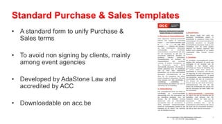• A standard form to unify Purchase &
Sales terms
• To avoid non signing by clients, mainly
among event agencies
• Developed by AdaStone Law and
accredited by ACC
• Downloadable on acc.be
Standard Purchase & Sales Templates
 