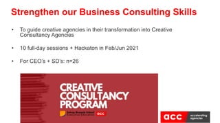 Strengthen our Business Consulting Skills
• To guide creative agencies in their transformation into Creative
Consultancy Agencies
• 10 full-day sessions + Hackaton in Feb/Jun 2021
• For CEO’s + SD’s: n=26
 