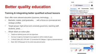 Training & integrating better qualified school leavers
Goal: offer more relevant education (business, technology, …).
• Bachelor, master, post-graduates, … with a focus on commercial and
strategic profiles
• Target groups: high-school and university governors, teaching staff,
students, press, …
• Whyte steers an action plan:
• Taskforce defined issues and set objectives
• Surveys to agency managers & youngsters to define needs & gaps
• 3 World Cafés (2FL/1FR with 12 Universities & Colleges + agency representatives)
• Next: ACC Whitepaper for the entire educational sector
Better quality education
 