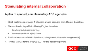 A plan to connect complementary ACC agencies
• Goal: explore eco-systems & alliances among agencies from different disciplines
• We are developing a MatchMaking Engine, based on:
• Complementarity in agency services
• Similarity in values and agency culture
• It will serve as an online tool and as a date-generator for networking event(s)
• Timing: May 21 for the tool; Q3 2021 for the networking event
Stimulating internal collaboration
 