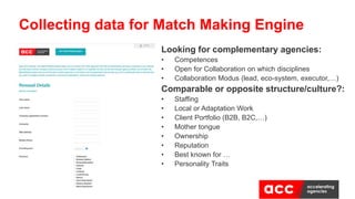 Looking for complementary agencies:
• Competences
• Open for Collaboration on which disciplines
• Collaboration Modus (lead, eco-system, executor,…)
Comparable or opposite structure/culture?:
• Staffing
• Local or Adaptation Work
• Client Portfolio (B2B, B2C,…)
• Mother tongue
• Ownership
• Reputation
• Best known for …
• Personality Traits
Collecting data for Match Making Engine
 