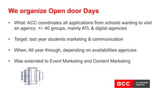 • What: ACC coordinates all applications from schools wanting to visit
an agency: +/- 40 groups, mainly ATL & digital agencies
• Target: last year students marketing & communication
• When: All year through, depending on availabilities agencies
• Was extended to Event Marketing and Content Marketing
We organize Open door Days
 