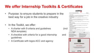 • Purpose: to ensure students to prepare in the
best way for a job in the creative industry
• In the Toolkit, we offer:
• A charter with 9 criteria and guidelines (incl
NDA template)
• A checklist with criteria for a good internship and
guidelines
• A Certificate with logos ACC and agency
We offer Internship Toolkits & Certificates
Criteria for ACCredited Internships Checklist *Mandatory
1. Profile domain*
The intern should belong to a job profile domain within Marketing Communications: Advertising,
Event management, PR, Brand Activation, Content Marketing and Digital:
2. Development plan*
The intern and the agency should draft a development plan with details about the internship.
3. Content*
The content of the internship should include relevant tasks from the job profile domain, real client
cases and exposure to the other job profile domains within the agency.
4. Mentoring*
The intern should have both a school and an agency mentor, responsible for following up the intern’s
progress.
5. Duration & Workload
A minimum duration of 10 weeks is recommended within a standard 38 hour per week workload.
6. Recognition
The intern should be encouraged to pitch his/her own ideas, work on their execution and be
acknowledged for them thereafter.
7. Legal requirements*
Interns should work under a standard internship agreement, stating legal rights and obligations.
8. Reimbursement of expenses
ACCredited internships are unpaid, but reimbursement of costs is recommended.
9. Evaluation*
The interns should be evaluated by both mentors, according to predefined criteria.
Overview of responsibilities
School Agency
Provide job profile curriculum Provide knowledge and experience for the different job
profiles
Assign a school internship mentor Assign an agency internship mentor
Participate in drafting the development plan Participate in drafting the development plan
Implement a minimum internship length Organise a 30 min per week 121 meeting
Provide a standard legal internship agreement Assign real client case tasks to the intern
Provide insurance coverage Ensure recognition where appropriate
Facilitate a final evaluation Provide reimbursement of expenses
Provide a final evaluation
 