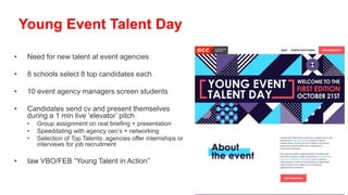 • Need for new talent at event agencies
• 8 schools select 8 top candidates each
• 10 event agency managers screen students
• Candidates send cv and present themselves
during a 1 min live ‘elevator’ pitch
• Group assignment on real briefing + presentation
• Speeddating with agency ceo’s + networking
• Selection of Top Talents: agencies offer internships or
interviews for job recruitment
• Iaw VBO/FEB “Young Talent in Action”
Young Event Talent Day
 
