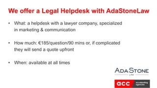 • What: a helpdesk with a lawyer company, specialized
in marketing & communication
• How much: €185/question/90 mins or, if complicated
they will send a quote upfront
• When: available at all times
We offer a Legal Helpdesk with AdaStoneLaw
 