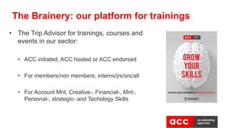 • The Trip Advisor for trainings, courses and
events in our sector:
• ACC initiated, ACC hosted or ACC endorsed
• For members/non members; interns/jrs/srs/all
• For Account Mnt, Creative-, Financial-, Mnt-,
Personal-, strategic- and Techology Skills
The Brainery: our platform for trainings
 