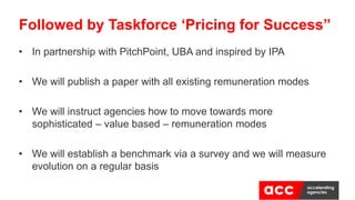 • In partnership with PitchPoint, UBA and inspired by IPA
• We will publish a paper with all existing remuneration modes
• We will instruct agencies how to move towards more
sophisticated – value based – remuneration modes
• We will establish a benchmark via a survey and we will measure
evolution on a regular basis
Followed by Taskforce ‘Pricing for Success”
 