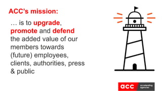 ACC’s mission:
… is to upgrade,
promote and defend
the added value of our
members towards
(future) employees,
clients, authorities, press
& public
 