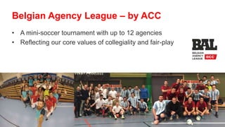 • A mini-soccer tournament with up to 12 agencies
• Reflecting our core values of collegiality and fair-play
Belgian Agency League – by ACC
 