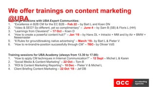 Exchange sessions with UBA Expert Communities:
1. “Excellence in B2B CM for the EC B2B – Feb 22 – by Bart L and Koen DN
2. “Video & SEO? So different, yet so complimentary” – June 4 – by Sam B (SB) & Floris L (HH)
3. “Learnings from Cleveland” – 17 Oct – Koen D
4. “How to create a powerful content hub?” – Jan ‘19 – by Hans DL + Intracto + MM and by Air + BMW +
Newsmaster
5. “8 Rules for groundbreaking native advertising” – March ‘19– by Bart L & Pieter V
6. “How to re-brand/re-position successfully through CM” – TBC– by Olivier VdS
Training sessions for UBA Academy (always from 13.30 to 17.00):
1. “How to apply CM techniques in Internal Communication?” – 12 Sept – Michel L & Karen
2. “Social Media & Content Marketing” – 22 Oct – Tom B
3. “ROI & Content Marketing Reporting”– 10 Dec – Pieter V & Michel L
4. Client Briefing Content Marketing – 22 Oct ‘19 – Jef DB
We offer trainings on content marketing
@UBA
 