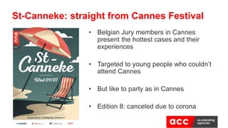 • Belgian Jury members in Cannes
present the hottest cases and their
experiences
• Targeted to young people who couldn’t
attend Cannes
• But like to party as in Cannes
• Edition 8: canceled due to corona
St-Canneke: straight from Cannes Festival
 
