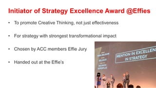 • To promote Creative Thinking, not just effectiveness
• For strategy with strongest transformational impact
• Chosen by ACC members Effie Jury
• Handed out at the Effie’s
Initiator of Strategy Excellence Award @Effies
 